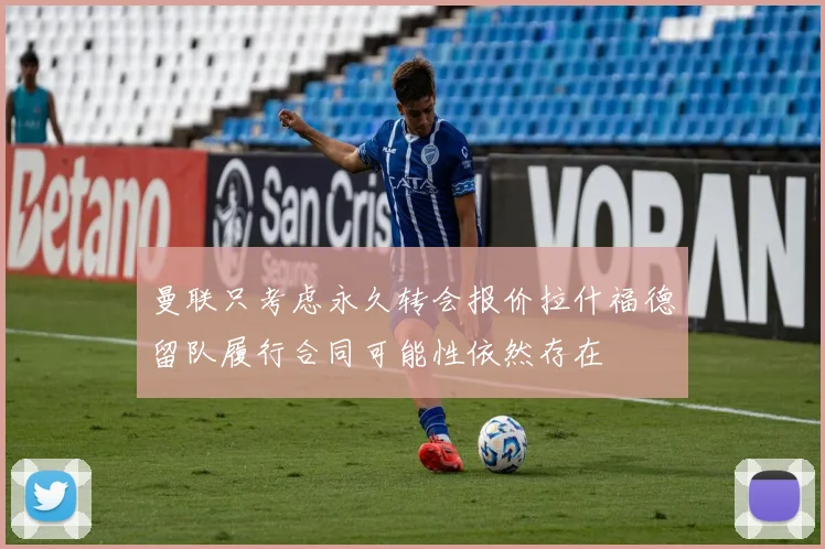 曼联只考虑永久转会报价拉什福德留队履行合同可能性依然存在