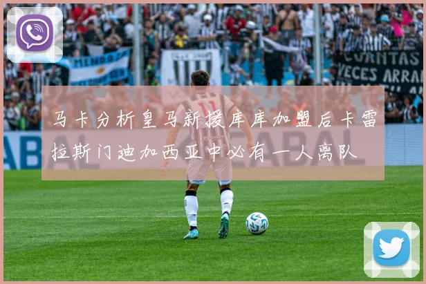 马卡分析皇马新援库库加盟后卡雷拉斯门迪加西亚中必有一人离队