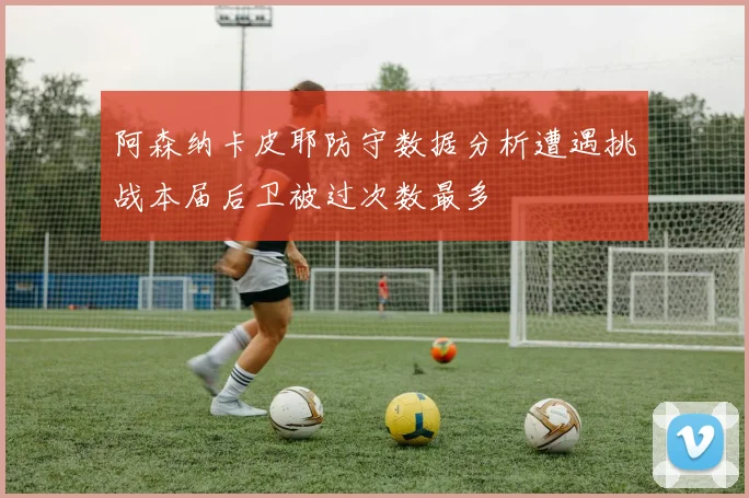 阿森纳卡皮耶防守数据分析遭遇挑战本届后卫被过次数最多
