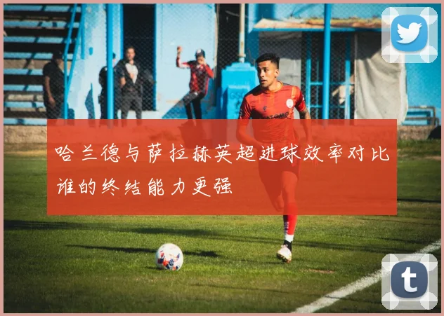 哈兰德与萨拉赫英超进球效率对比谁的终结能力更强