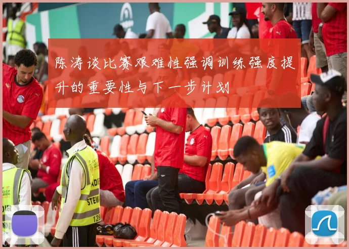 陈涛谈比赛艰难性强调训练强度提升的重要性与下一步计划