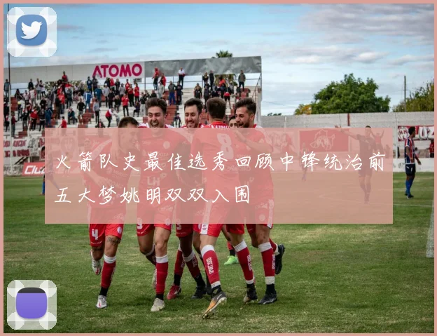 火箭队史最佳选秀回顾中锋统治前五大梦姚明双双入围
