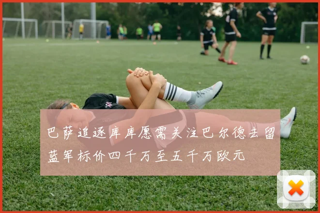 巴萨追逐库库愿需关注巴尔德去留蓝军标价四千万至五千万欧元