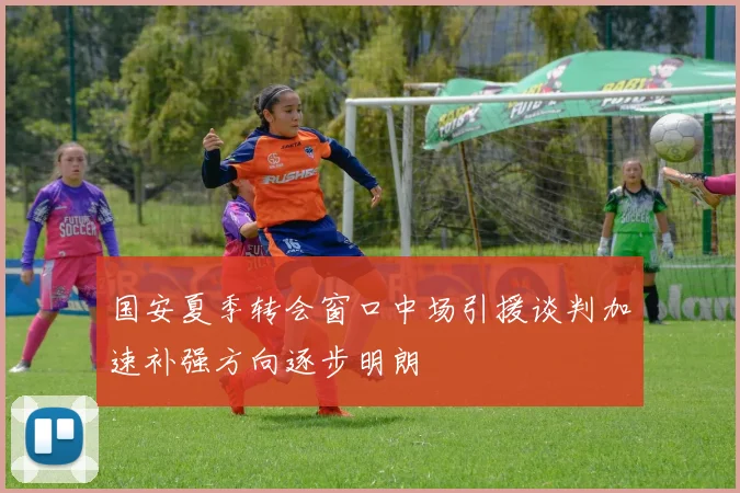 国安夏季转会窗口中场引援谈判加速补强方向逐步明朗