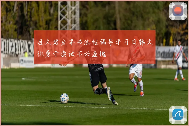 吕文君分享书法帖倡导学习日韩文化勇于尝试不必羞愧