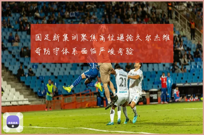 国足新集训聚焦高位逼抢久尔杰维奇防守体系面临严峻考验