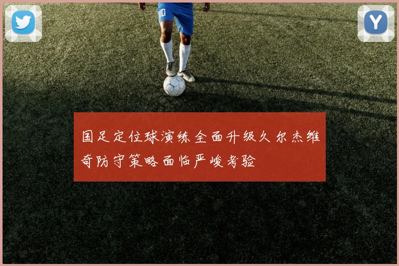 国足定位球演练全面升级久尔杰维奇防守策略面临严峻考验