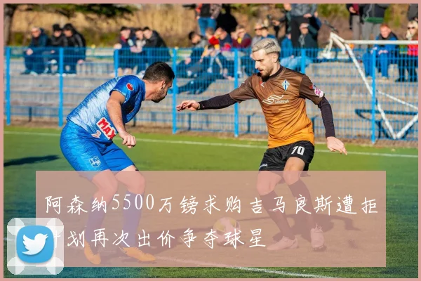 阿森纳5500万镑求购吉马良斯遭拒计划再次出价争夺球星