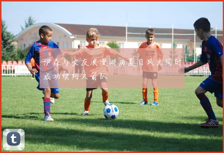 伊森与女友浪漫游历夏日风光同时成功续约火箭队