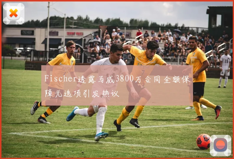 Fischer透露马威3800万合同全额保障无选项引发热议
